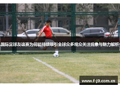 国际足球友谊赛为何能持续吸引全球众多观众关注现象与魅力解析 国际足球友谊赛为何能持续吸引全球众多观众关注现象与魅力解析